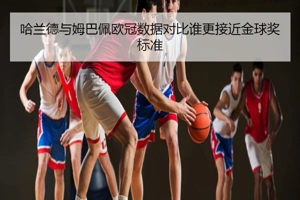 哈兰德与姆巴佩欧冠数据对比谁更接近金球奖标准