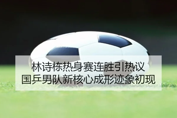 林诗栋热身赛连胜引热议 国乒男队新核心成形迹象初现